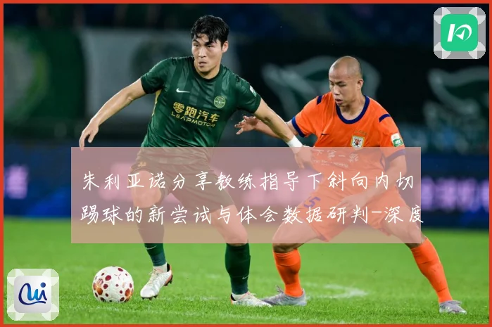 朱利亚诺分享教练指导下斜向内切踢球的新尝试与体会数据研判-深度解析