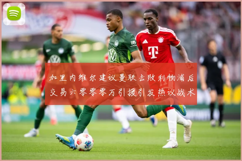 加里内维尔建议曼联击败利物浦后交易六零零零万引援引发热议战术观察-深度解析