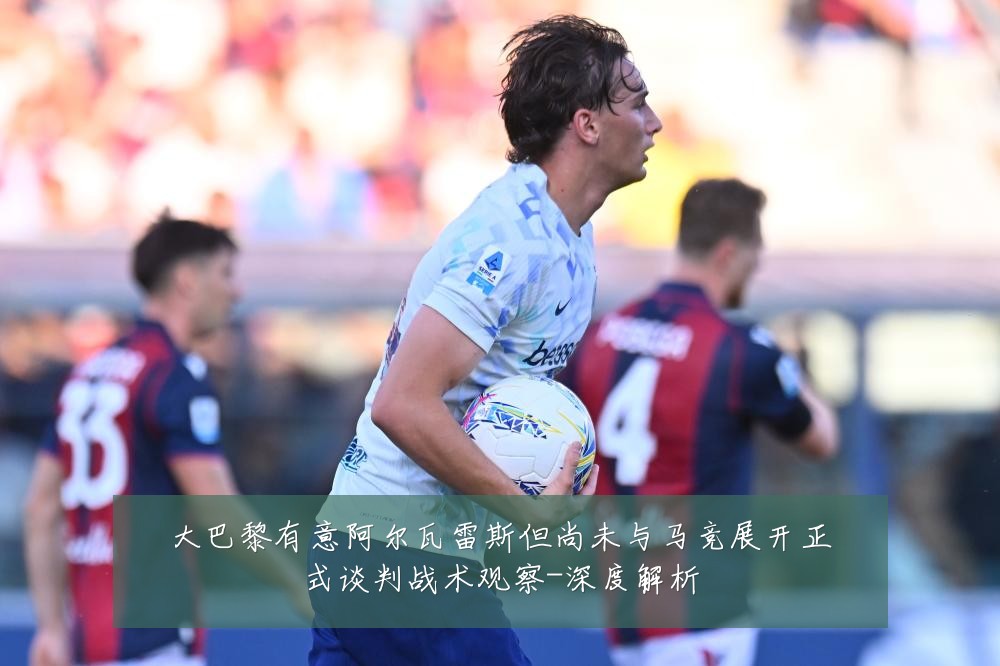 大巴黎有意阿尔瓦雷斯但尚未与马竞展开正式谈判战术观察-深度解析